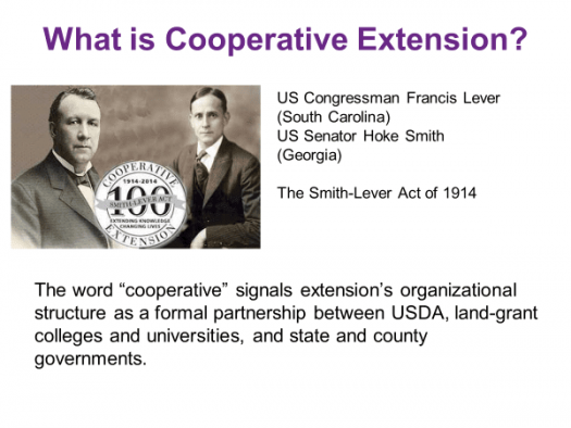 CCE History slide. "What is Cooperative Extension? US Congressman Francis Lever (South Carolina); US Senator Hoke Smith; The Smith-Lever Act of 1914. The word 'cooperative' signals extension's organizational structure as a formal partnership between USDA, land-grant colleges and universities, and state and county governments." Includes portraits of Smith and Lever.