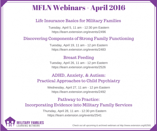 List of April 2016 OneOp webinars. April 5: "Life Insurance Basics for Military Families" at https://oneop.org/event/28544/. April 19: "Discovering the Components of Strong Family Functioning" at https://oneop.org/event/28458/. April 26: "Breastfeeding – Nature’s Best" at https://oneop.org/event/28434/. April 27: "ADHD, Anxiety, & Autism: Practical Approaches to Child Psychiatry" at https://oneop.org/event/28453/. April 28: "Pathway to Practice: Incorporating Evidence into Military Family Services" at https://oneop.org/event/28450/