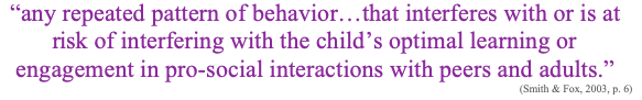 Image of the quote “any repeated pattern of behavior…that interferes with or is at risk of interfering with the child’s optimal learning or engagement in pro-social interactions with peers and adults.” (Smith & Fox, 2003, p. 6)
